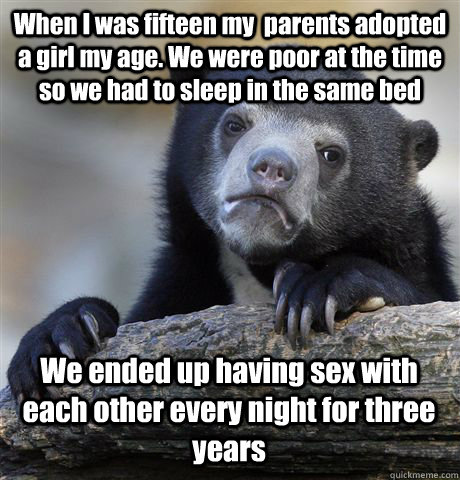 When I was fifteen my  parents adopted a girl my age. We were poor at the time so we had to sleep in the same bed We ended up having sex with each other every night for three years  Confession Bear