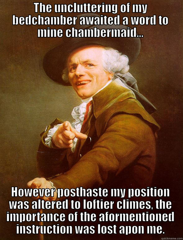 THE UNCLUTTERING OF MY BEDCHAMBER AWAITED A WORD TO MINE CHAMBERMAID... HOWEVER POSTHASTE MY POSITION WAS ALTERED TO LOFTIER CLIMES, THE IMPORTANCE OF THE AFORMENTIONED INSTRUCTION WAS LOST APON ME. Joseph Ducreux
