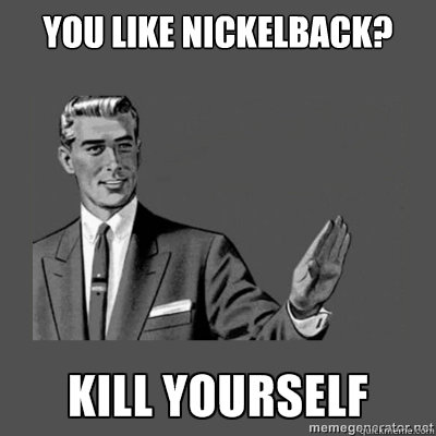 You like Nickelback?   kill yourself