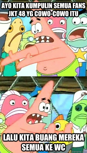 Ayo kita kumpulin semua fans JKT 48 yg cowo-cowo itu Lalu kita buang mereka semua ke WC  Push it somewhere else Patrick