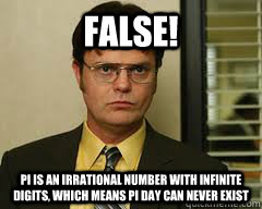 FALSE! PI IS AN IRRATIONAL NUMBER WITH INFINITE DIGITS, WHICH MEANS PI DAY CAN NEVER EXIST - FALSE! PI IS AN IRRATIONAL NUMBER WITH INFINITE DIGITS, WHICH MEANS PI DAY CAN NEVER EXIST  Misc