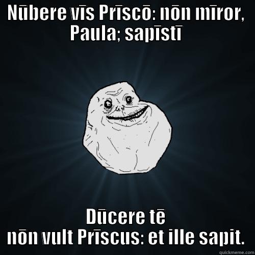 NŪBERE VĪS PRĪSCŌ: NŌN MĪROR, PAULA; SAPĪSTĪ DŪCERE TĒ NŌN VULT PRĪSCUS: ET ILLE SAPIT. Forever Alone