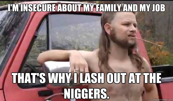 i'm insecure about my family and my job that's why i lash out at the niggers.  Almost Politically Correct Redneck