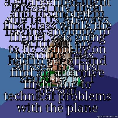 MISSED MY FLIGHT DUE TO US AIRWAYS HAVING ANYBODY TO PRINT OUT MY BOARDING PASS.  MISSED THE FIRST STAND-BY BY 1 PERSON GOT A GUAREENTED FLIGHT AND PROMOTED TO FIRST CLASS WHILE THE FLIGHT I WAS GOING TO FLY STAND-BY ON HAD TO GET OFF AND FIND AN ALTERNIVE FLIGHT DUE TO TECHNICAL PROBLEMS WITH THE PLANE Success Kid