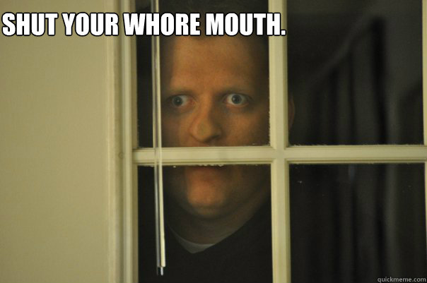 Shut your whore mouth. - Shut your whore mouth.  window guy