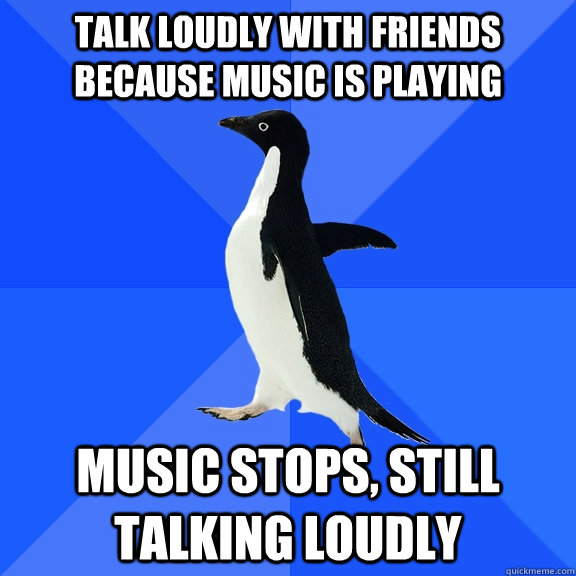 Talk loudly with friends because music is playing Music stops, still talking loudly  Socially Awkward Penguin