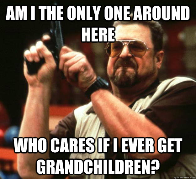 am I the only one around here who cares if I ever get grandchildren?  Angry Walter