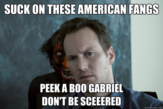 Suck on these American Fangs Peek A Boo Gabriel
Don't be sceeered - Suck on these American Fangs Peek A Boo Gabriel
Don't be sceeered  Obvious Insidious Demon