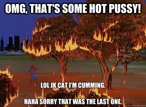 OMG, That's some hot pussy! Lol Jk cat I'm cumming.

Haha sorry that was the last one. - OMG, That's some hot pussy! Lol Jk cat I'm cumming.

Haha sorry that was the last one.  SPIDERMANFIRELMFAO