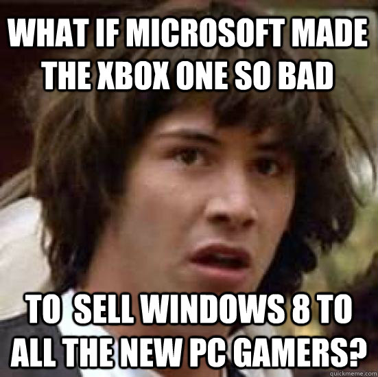 what if microsoft made the xbox one so bad to  sell windows 8 to all the new pc gamers?  conspiracy keanu