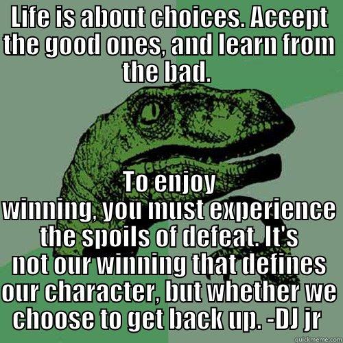 LIFE IS ABOUT CHOICES. ACCEPT THE GOOD ONES, AND LEARN FROM THE BAD.  TO ENJOY WINNING, YOU MUST EXPERIENCE THE SPOILS OF DEFEAT. IT'S NOT OUR WINNING THAT DEFINES OUR CHARACTER, BUT WHETHER WE CHOOSE TO GET BACK UP. -DJ JR  Philosoraptor
