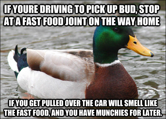 If youre driving to pick up bud, stop at a fast food joint on the way home If you get pulled over the car will smell like the fast food, and you have munchies for later.  Actual Advice Mallard