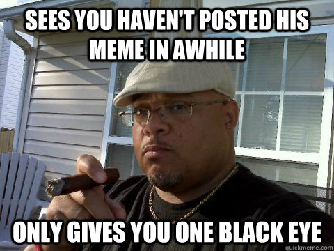 Sees you haven't posted his meme in awhile Only gives you one black eye  Ghetto Good Guy Greg