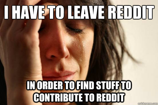 i have to leave reddit in order to find stuff to contribute to reddit  First World Problems