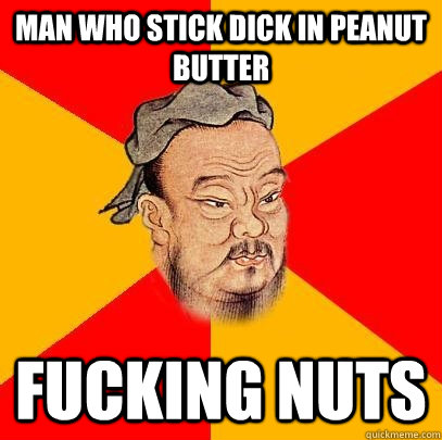 Man who stick dick in peanut butter fucking nuts  Confucius says