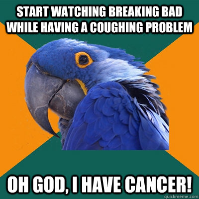 Start watching Breaking Bad while having a coughing problem Oh God, I have cancer!  Paranoid Parrot