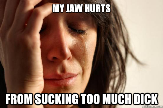 MY JAW HURTS FROM SUCKING TOO MUCH DICK  First World Problems