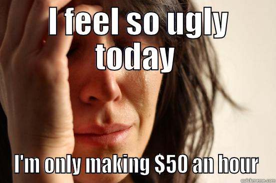  I FEEL SO UGLY TODAY I'M ONLY MAKING $50 AN HOUR First World Problems