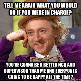 Tell me again what you would do if you were in charge? You're gonna be a better NCO and supervisor than me and everyones going to be happy all the time?  Condescending Wonka