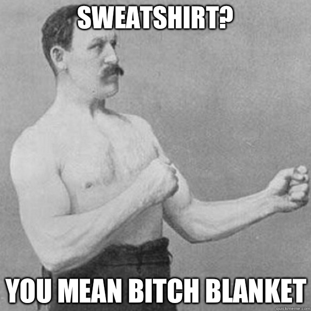 Sweatshirt? You mean bitch blanket  overly manly man