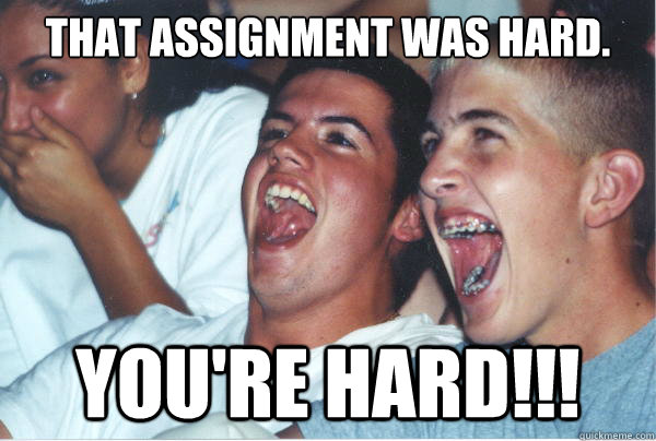 That assignment was hard. You're hard!!!  Immature High Schoolers