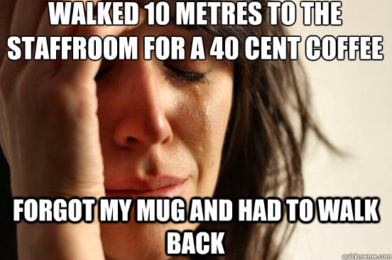 walked 10 metres to the staffroom for a 40 cent coffee forgot my mug and had to walk back  First World Problems