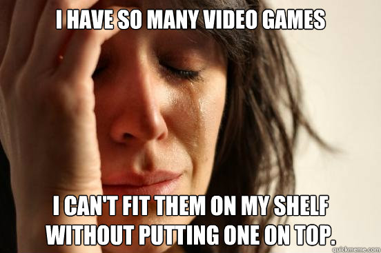 I have so many video games I can't fit them on my shelf without putting one on top.  First World Problems
