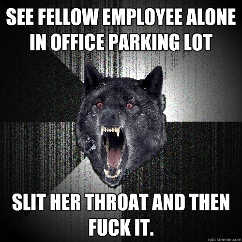 see fellow employee alone  in office parking lot slit her throat and then fuck it.  Insanity Wolf