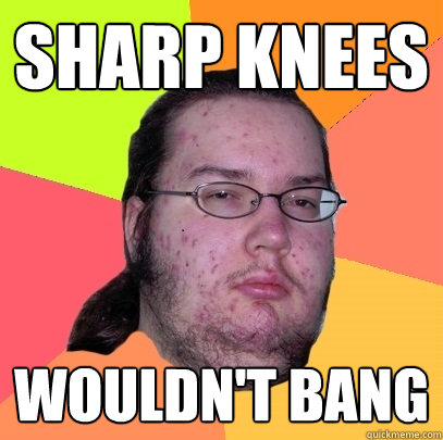 sharp knees WOULDN't bang - sharp knees WOULDN't bang  Butthurt Dweller