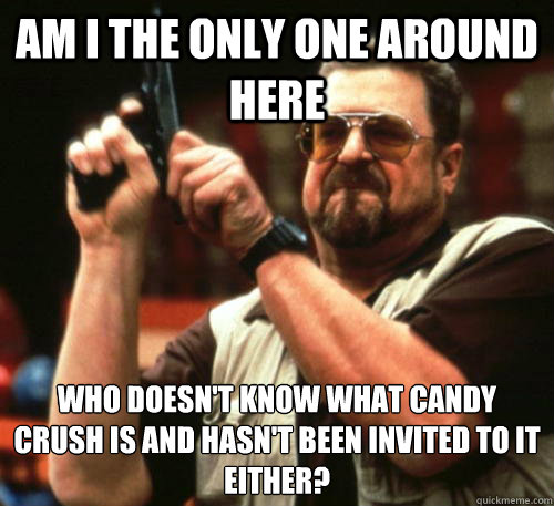 Am i the only one around here who doesn't know what candy crush is and hasn't been invited to it either?  Am I The Only One Around Here