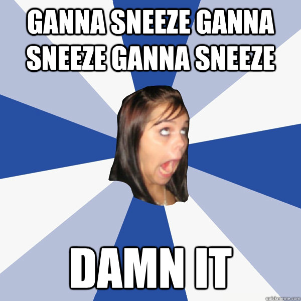 ganna sneeze ganna sneeze ganna sneeze  damn it  Annoying Facebook Girl