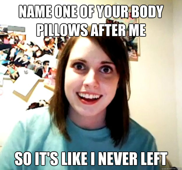 Name one of your body pillows after me so it's like i never left - Name one of your body pillows after me so it's like i never left  Overly Attached Girlfriend