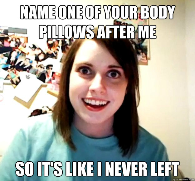 Name one of your body pillows after me so it's like i never left  Overly Attached Girlfriend