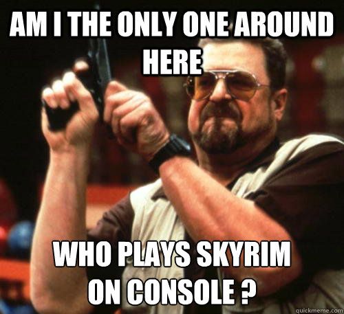 Am i the only one around here who plays skyrim
on console ?  Am I The Only One Around Here