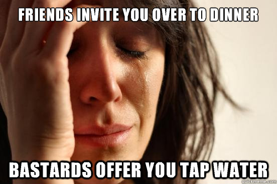 friends invite you over to dinner Bastards offer you tap water  First World Problems