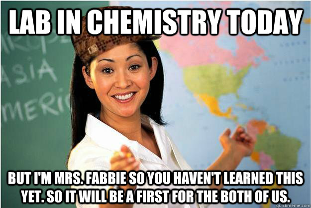 lab in chemistry today But I'm Mrs. Fabbie so you haven't learned this yet. So it will be a first for the both of us.  Scumbag Teacher