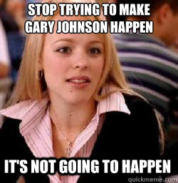 it's not going to happen Stop trying to make 
GARY JOHNSON happen  Kony mean girls