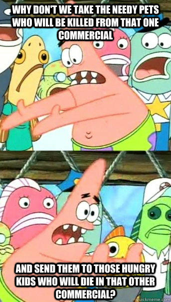 Why don't we take the needy pets who will be killed from that one commercial  and send them to those hungry kids who will die in that other commercial?  - Why don't we take the needy pets who will be killed from that one commercial  and send them to those hungry kids who will die in that other commercial?   Push it somewhere else Patrick