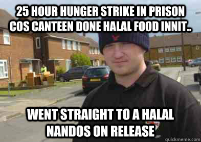 25 HOUR HUNGER STRIKE IN PRISON COS CANTEEN DONE HALAL FOOD INNIT.. WENT STRAIGHT TO A HALAL NANDOS ON RELEASE - 25 HOUR HUNGER STRIKE IN PRISON COS CANTEEN DONE HALAL FOOD INNIT.. WENT STRAIGHT TO A HALAL NANDOS ON RELEASE  EDL MORON MEME