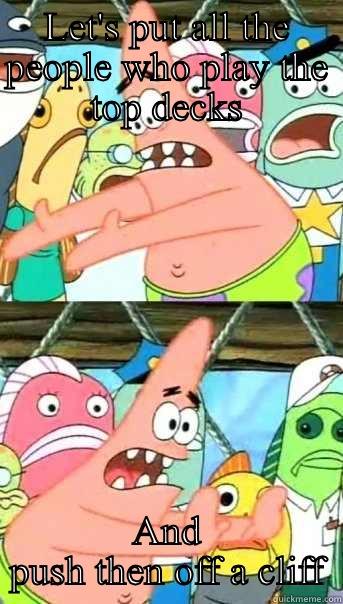 LET'S PUT ALL THE PEOPLE WHO PLAY THE TOP DECKS AND PUSH THEN OFF A CLIFF Push it somewhere else Patrick