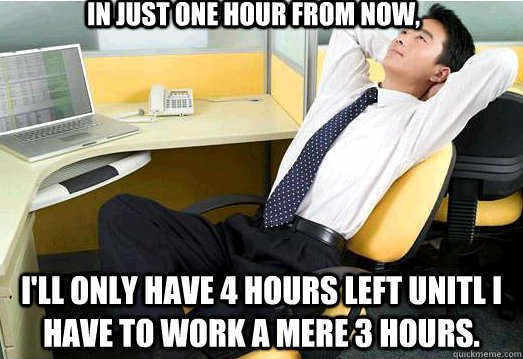 in just one hour from now, i'll only have 4 hours left unitl i have to work a mere 3 hours. - in just one hour from now, i'll only have 4 hours left unitl i have to work a mere 3 hours.  Misc