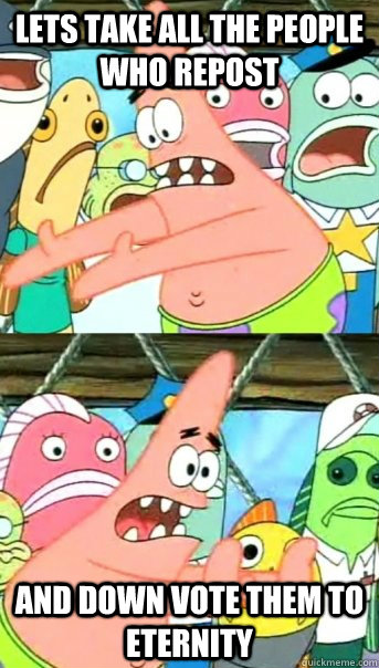 Lets take all the people who repost and down vote them to eternity  Push it somewhere else Patrick
