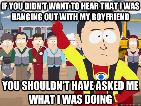 IF YOU DIDN'T WANT TO hear that I was hanging out with my boyfriend YOU SHOULDN'T HAVE asked me what i was doing  Captain Hindsight