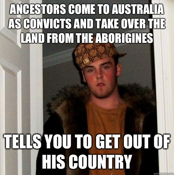 Ancestors come to Australia as convicts and take over the land from the Aborigines  Tells you to get out of his country   Scumbag Steve
