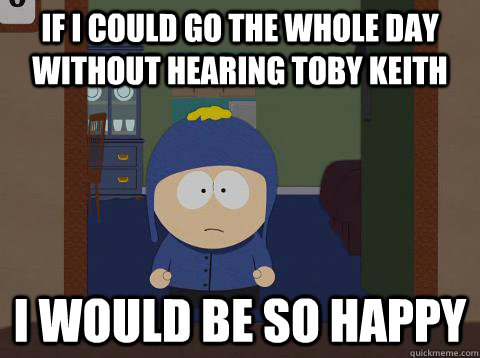 If I could go the whole day without hearing Toby Keith i would be so happy - If I could go the whole day without hearing Toby Keith i would be so happy  southpark craig