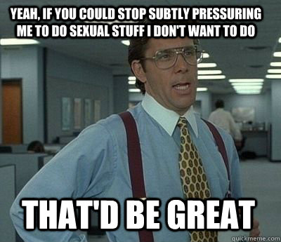 Yeah, if you could stop subtly pressuring me to do sexual stuff I don't want to do That'd be great - Yeah, if you could stop subtly pressuring me to do sexual stuff I don't want to do That'd be great  Bill Lumbergh