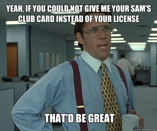 yeah, if you could not give me your sam's club card instead of your license that'd be great   Scumbag boss
