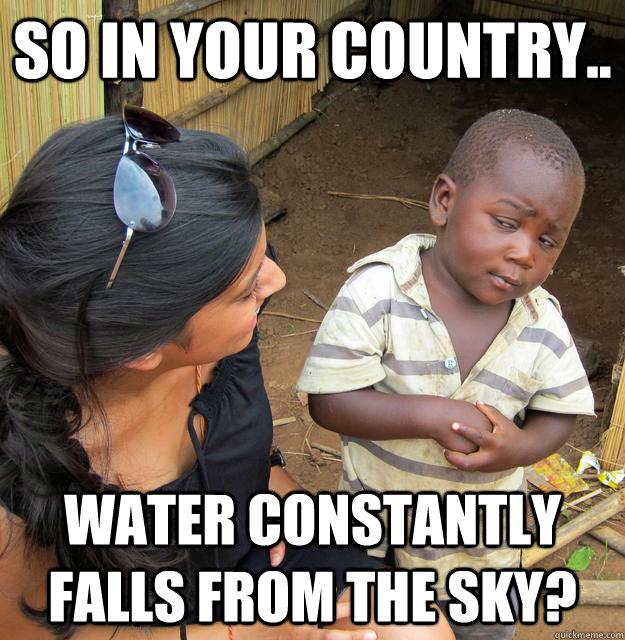So in your country.. Water constantly falls from the sky?  Third World Skeptic Kid