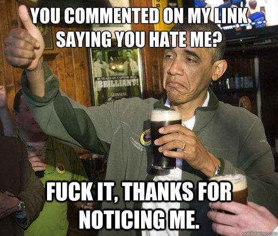 You commented on my link saying you hate me? Fuck it, thanks for noticing me.  Upvoting Obama