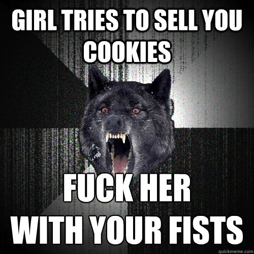 girl tries to sell you cookies fuck her 
with your fists  Insanity Wolf